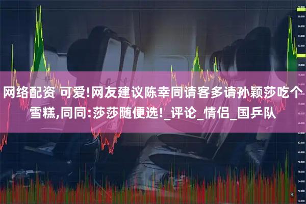 网络配资 可爱!网友建议陈幸同请客多请孙颖莎吃个雪糕,同同:莎莎随便选!_评论_情侣_国乒队