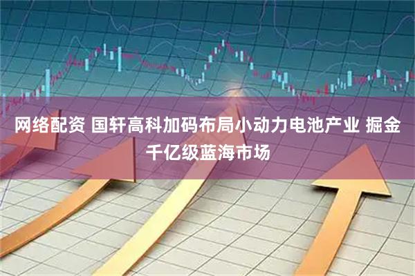 网络配资 国轩高科加码布局小动力电池产业 掘金千亿级蓝海市场