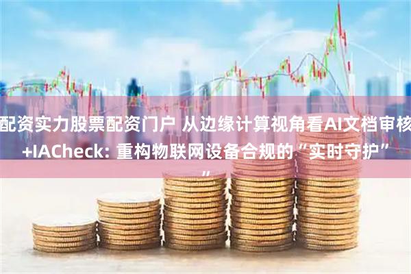 配资实力股票配资门户 从边缘计算视角看AI文档审核+IACheck: 重构物联网设备合规的“实时守护”
