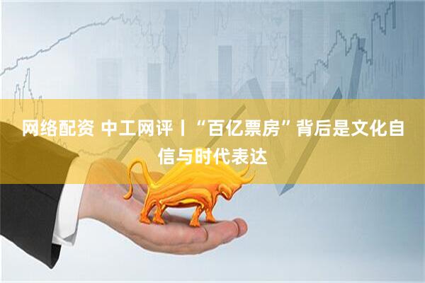 网络配资 中工网评丨“百亿票房”背后是文化自信与时代表达