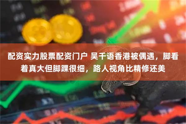 配资实力股票配资门户 吴千语香港被偶遇，脚看着真大但脚踝很细，路人视角比精修还美