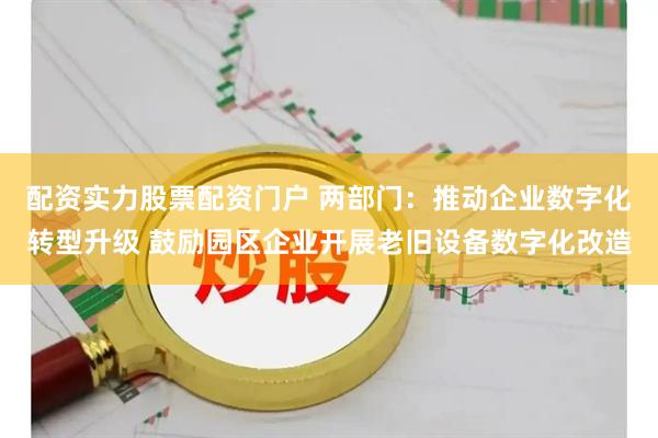 配资实力股票配资门户 两部门：推动企业数字化转型升级 鼓励园区企业开展老旧设备数字化改造