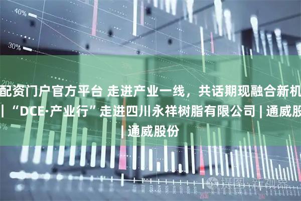 配资门户官方平台 走进产业一线，共话期现融合新机遇｜“DCE·产业行”走进四川永祥树脂有限公司 | 通威股份