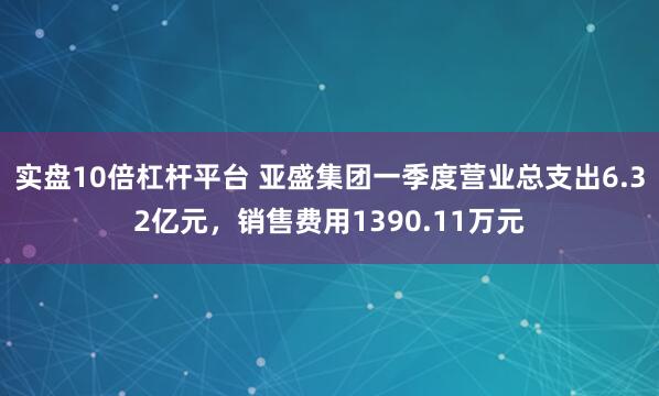 实盘10倍杠杆平台 亚盛集团一季度营业总支出6.32亿元，销售费用1390.11万元