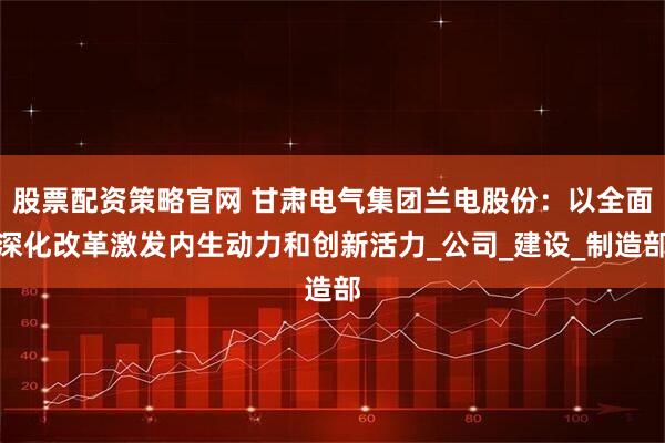 股票配资策略官网 甘肃电气集团兰电股份：以全面深化改革激发内生动力和创新活力_公司_建设_制造部