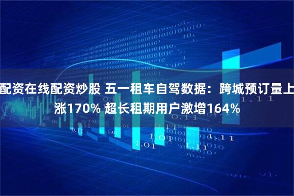 配资在线配资炒股 五一租车自驾数据：跨城预订量上涨170% 超长租期用户激增164%