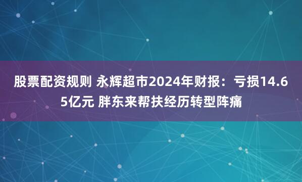 股票配资规则 永辉超市2024年财报：亏损14.65亿元 胖东来帮扶经历转型阵痛