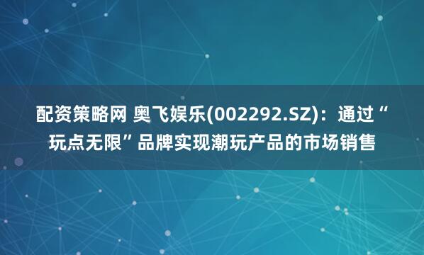配资策略网 奥飞娱乐(002292.SZ)：通过“玩点无限”品牌实现潮玩产品的市场销售