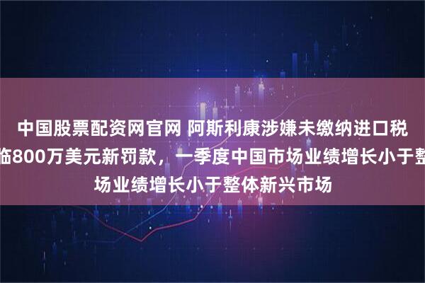 中国股票配资网官网 阿斯利康涉嫌未缴纳进口税，在华或面临800万美元新罚款，一季度中国市场业绩增长小于整体新兴市场