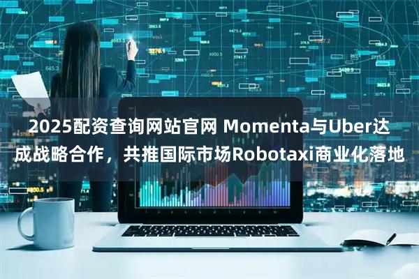 2025配资查询网站官网 Momenta与Uber达成战略合作，共推国际市场Robotaxi商业化落地