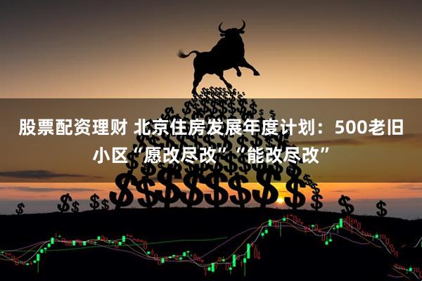 股票配资理财 北京住房发展年度计划：500老旧小区“愿改尽改”“能改尽改”