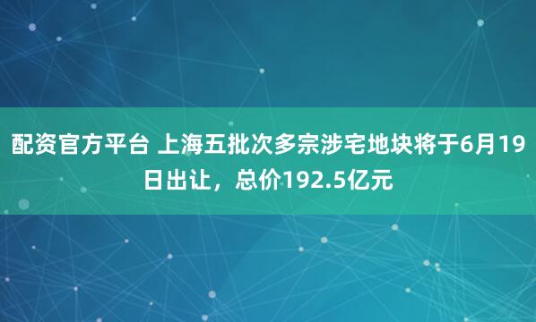 配资官方平台 上海五批次多宗涉宅地块将于6月19日出让，总价192.5亿元
