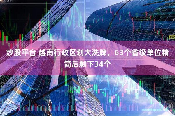 炒股平台 越南行政区划大洗牌，63个省级单位精简后剩下34个