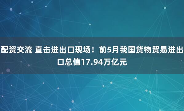 配资交流 直击进出口现场！前5月我国货物贸易进出口总值17.94万亿元