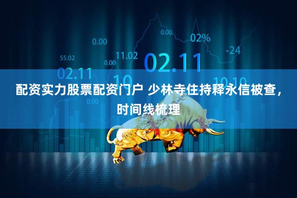 配资实力股票配资门户 少林寺住持释永信被查，时间线梳理