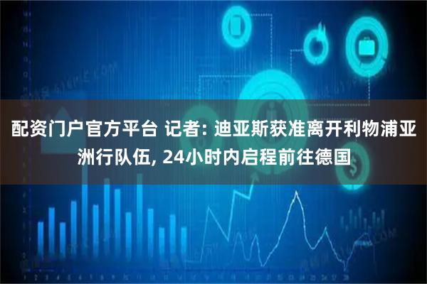 配资门户官方平台 记者: 迪亚斯获准离开利物浦亚洲行队伍, 24小时内启程前往德国