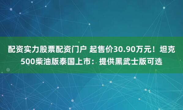 配资实力股票配资门户 起售价30.90万元！坦克500柴油版泰国上市：提供黑武士版可选