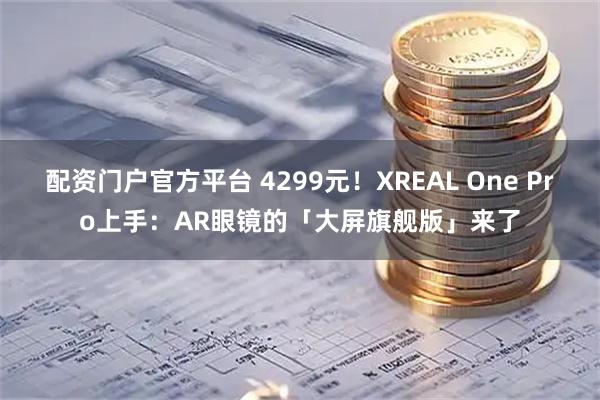 配资门户官方平台 4299元！XREAL One Pro上手：AR眼镜的「大屏旗舰版」来了