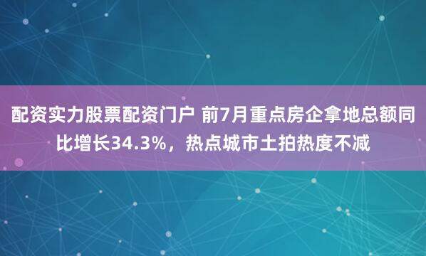 配资实力股票配资门户 前7月重点房企拿地总额同比增长34.3%，热点城市土拍热度不减