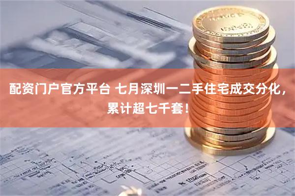 配资门户官方平台 七月深圳一二手住宅成交分化，累计超七千套！