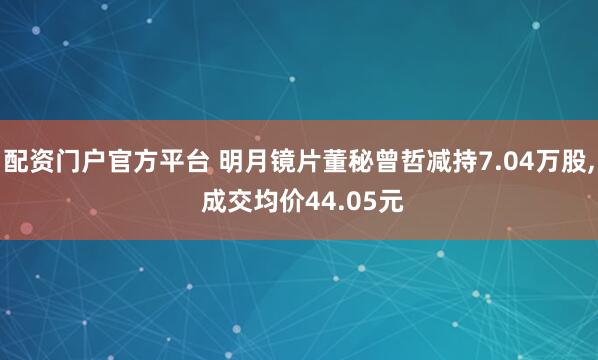 配资门户官方平台 明月镜片董秘曾哲减持7.04万股, 成交均价44.05元