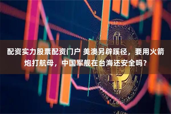配资实力股票配资门户 美澳另辟蹊径,要用火箭炮打航母,中国军舰在台海还安全吗?