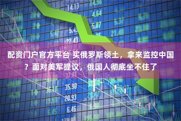 配资门户官方平台 买俄罗斯领土，拿来监控中国？面对美军提议，俄国人彻底坐不住了