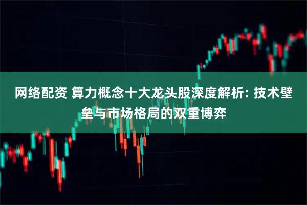 网络配资 算力概念十大龙头股深度解析: 技术壁垒与市场格局的双重博弈