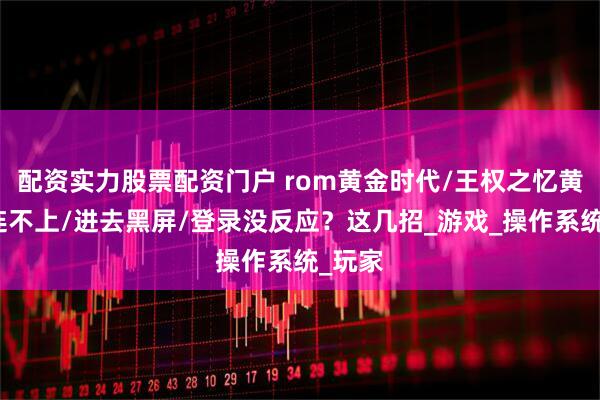 配资实力股票配资门户 rom黄金时代/王权之忆黄金服连不上/进去黑屏/登录没反应？这几招_游戏_操作系统_玩家