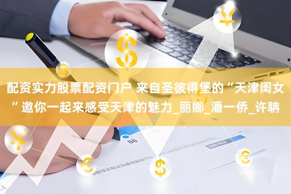 配资实力股票配资门户 来自圣彼得堡的“天津闺女”邀你一起来感受天津的魅力_丽娜_潘一侨_许聃
