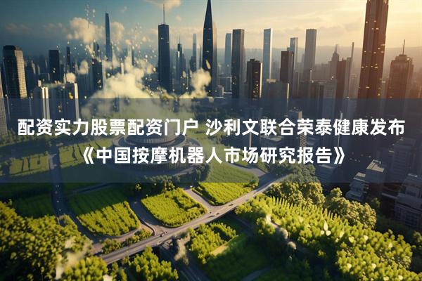 配资实力股票配资门户 沙利文联合荣泰健康发布《中国按摩机器人市场研究报告》