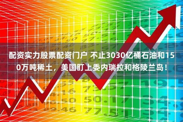 配资实力股票配资门户 不止3030亿桶石油和150万吨稀土，美国盯上委内瑞拉和格陵兰岛！