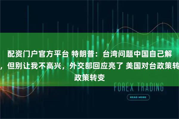 配资门户官方平台 特朗普：台湾问题中国自己解决，但别让我不高兴，外交部回应亮了 美国对台政策转变